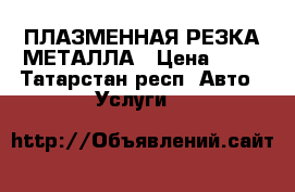 ПЛАЗМЕННАЯ РЕЗКА МЕТАЛЛА › Цена ­ 20 - Татарстан респ. Авто » Услуги   